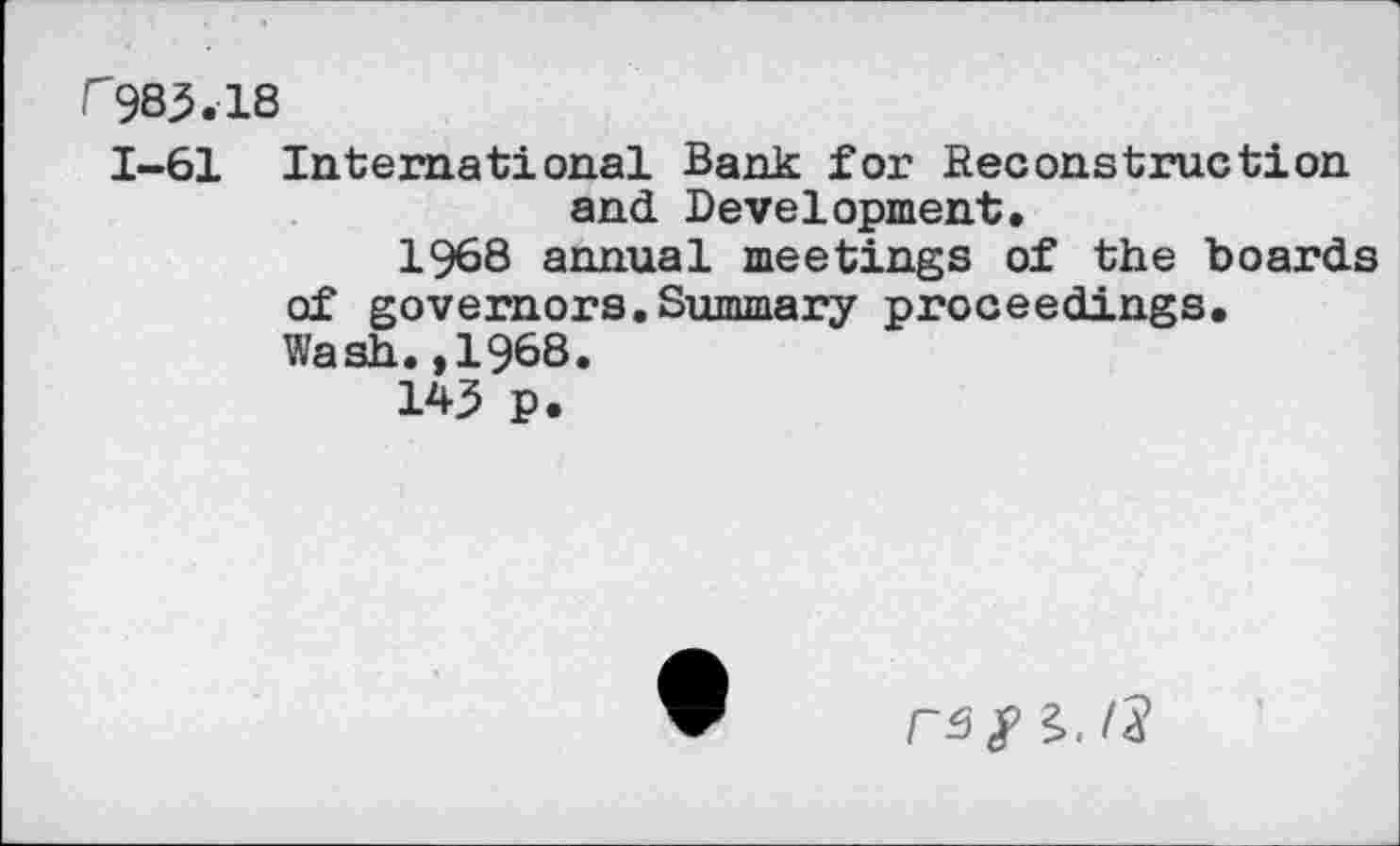 ﻿r983.18
1-61 International Bank for Reconstruction and Development.
1968 annual meetings of the boards of governors.Summary proceedings. Wash.,1968.
143 p.